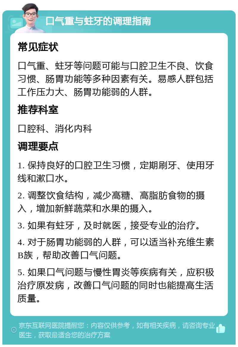 口气重与蛀牙的调理指南 常见症状 口气重、蛀牙等问题可能与口腔卫生不良、饮食习惯、肠胃功能等多种因素有关。易感人群包括工作压力大、肠胃功能弱的人群。 推荐科室 口腔科、消化内科 调理要点 1. 保持良好的口腔卫生习惯，定期刷牙、使用牙线和漱口水。 2. 调整饮食结构，减少高糖、高脂肪食物的摄入，增加新鲜蔬菜和水果的摄入。 3. 如果有蛀牙，及时就医，接受专业的治疗。 4. 对于肠胃功能弱的人群，可以适当补充维生素B族，帮助改善口气问题。 5. 如果口气问题与慢性胃炎等疾病有关，应积极治疗原发病，改善口气问题的同时也能提高生活质量。