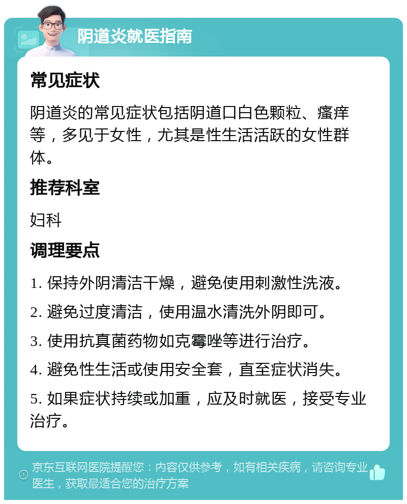 阴道炎就医指南 常见症状 阴道炎的常见症状包括阴道口白色颗粒、瘙痒等，多见于女性，尤其是性生活活跃的女性群体。 推荐科室 妇科 调理要点 1. 保持外阴清洁干燥，避免使用刺激性洗液。 2. 避免过度清洁，使用温水清洗外阴即可。 3. 使用抗真菌药物如克霉唑等进行治疗。 4. 避免性生活或使用安全套，直至症状消失。 5. 如果症状持续或加重，应及时就医，接受专业治疗。