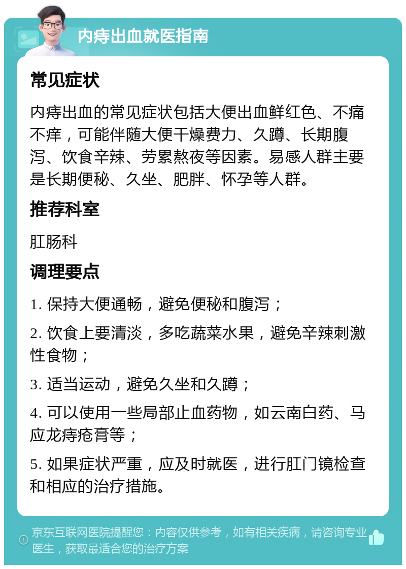 内痔出血就医指南 常见症状 内痔出血的常见症状包括大便出血鲜红色、不痛不痒，可能伴随大便干燥费力、久蹲、长期腹泻、饮食辛辣、劳累熬夜等因素。易感人群主要是长期便秘、久坐、肥胖、怀孕等人群。 推荐科室 肛肠科 调理要点 1. 保持大便通畅，避免便秘和腹泻； 2. 饮食上要清淡，多吃蔬菜水果，避免辛辣刺激性食物； 3. 适当运动，避免久坐和久蹲； 4. 可以使用一些局部止血药物，如云南白药、马应龙痔疮膏等； 5. 如果症状严重，应及时就医，进行肛门镜检查和相应的治疗措施。