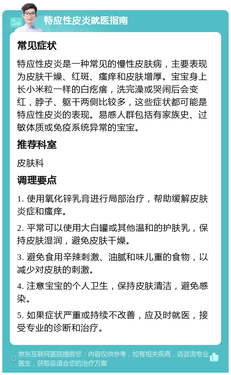 特应性皮炎就医指南 常见症状 特应性皮炎是一种常见的慢性皮肤病，主要表现为皮肤干燥、红斑、瘙痒和皮肤增厚。宝宝身上长小米粒一样的白疙瘩，洗完澡或哭闹后会变红，脖子、躯干两侧比较多，这些症状都可能是特应性皮炎的表现。易感人群包括有家族史、过敏体质或免疫系统异常的宝宝。 推荐科室 皮肤科 调理要点 1. 使用氧化锌乳膏进行局部治疗，帮助缓解皮肤炎症和瘙痒。 2. 平常可以使用大白罐或其他温和的护肤乳，保持皮肤湿润，避免皮肤干燥。 3. 避免食用辛辣刺激、油腻和味儿重的食物，以减少对皮肤的刺激。 4. 注意宝宝的个人卫生，保持皮肤清洁，避免感染。 5. 如果症状严重或持续不改善，应及时就医，接受专业的诊断和治疗。