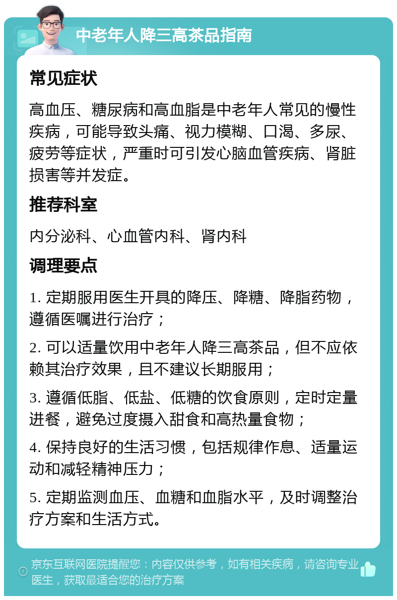 中老年人降三高茶品指南 常见症状 高血压、糖尿病和高血脂是中老年人常见的慢性疾病，可能导致头痛、视力模糊、口渴、多尿、疲劳等症状，严重时可引发心脑血管疾病、肾脏损害等并发症。 推荐科室 内分泌科、心血管内科、肾内科 调理要点 1. 定期服用医生开具的降压、降糖、降脂药物，遵循医嘱进行治疗； 2. 可以适量饮用中老年人降三高茶品，但不应依赖其治疗效果，且不建议长期服用； 3. 遵循低脂、低盐、低糖的饮食原则，定时定量进餐，避免过度摄入甜食和高热量食物； 4. 保持良好的生活习惯，包括规律作息、适量运动和减轻精神压力； 5. 定期监测血压、血糖和血脂水平，及时调整治疗方案和生活方式。