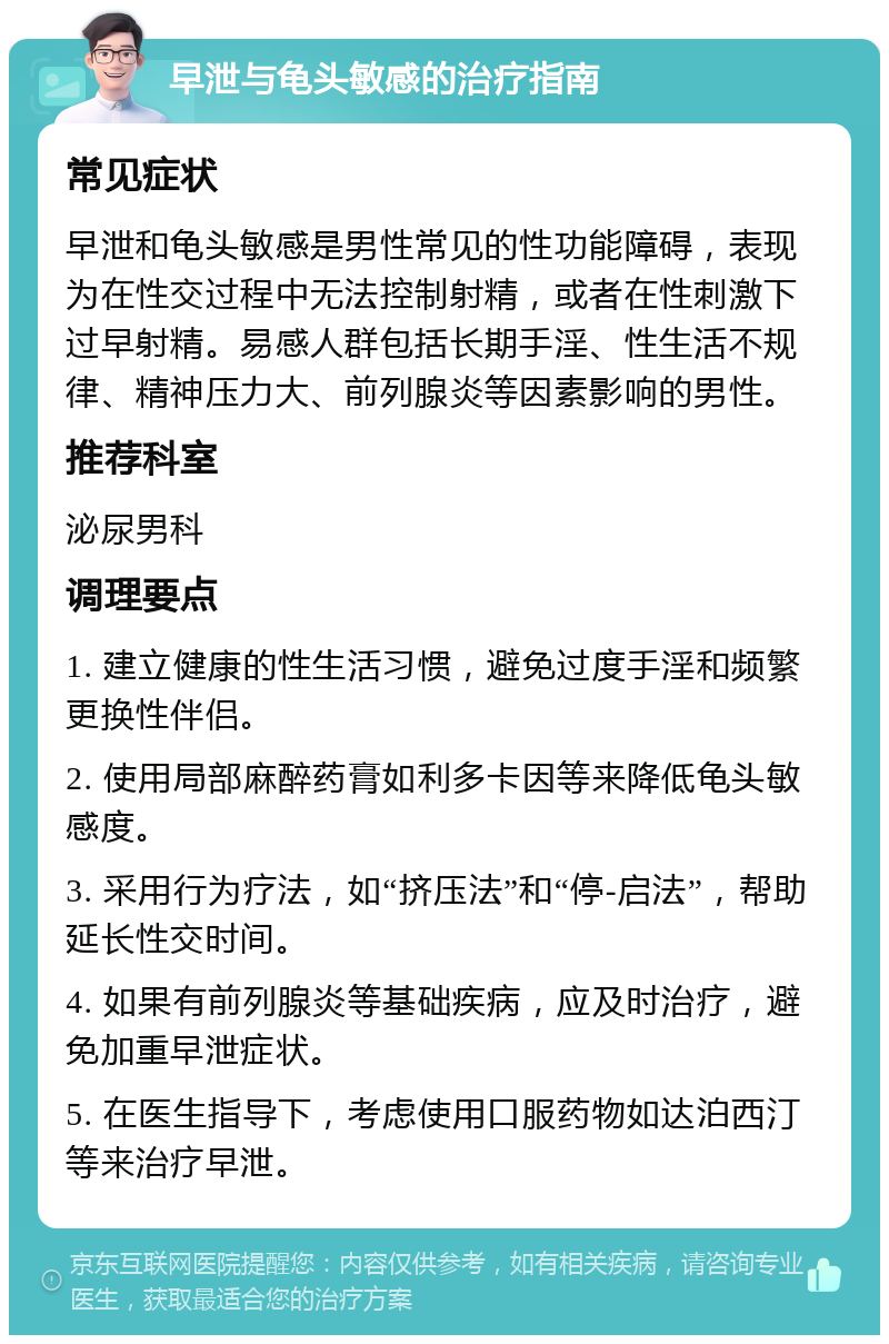 早泄与龟头敏感的治疗指南 常见症状 早泄和龟头敏感是男性常见的性功能障碍，表现为在性交过程中无法控制射精，或者在性刺激下过早射精。易感人群包括长期手淫、性生活不规律、精神压力大、前列腺炎等因素影响的男性。 推荐科室 泌尿男科 调理要点 1. 建立健康的性生活习惯，避免过度手淫和频繁更换性伴侣。 2. 使用局部麻醉药膏如利多卡因等来降低龟头敏感度。 3. 采用行为疗法，如“挤压法”和“停-启法”，帮助延长性交时间。 4. 如果有前列腺炎等基础疾病，应及时治疗，避免加重早泄症状。 5. 在医生指导下，考虑使用口服药物如达泊西汀等来治疗早泄。