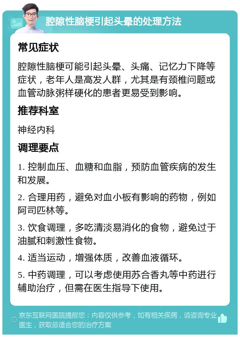 腔隙性脑梗引起头晕的处理方法 常见症状 腔隙性脑梗可能引起头晕、头痛、记忆力下降等症状，老年人是高发人群，尤其是有颈椎问题或血管动脉粥样硬化的患者更易受到影响。 推荐科室 神经内科 调理要点 1. 控制血压、血糖和血脂，预防血管疾病的发生和发展。 2. 合理用药，避免对血小板有影响的药物，例如阿司匹林等。 3. 饮食调理，多吃清淡易消化的食物，避免过于油腻和刺激性食物。 4. 适当运动，增强体质，改善血液循环。 5. 中药调理，可以考虑使用苏合香丸等中药进行辅助治疗，但需在医生指导下使用。