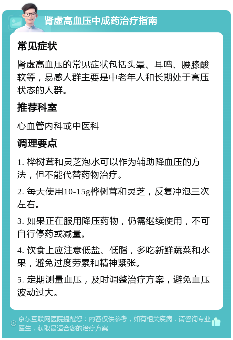 肾虚高血压中成药治疗指南 常见症状 肾虚高血压的常见症状包括头晕、耳鸣、腰膝酸软等，易感人群主要是中老年人和长期处于高压状态的人群。 推荐科室 心血管内科或中医科 调理要点 1. 桦树茸和灵芝泡水可以作为辅助降血压的方法，但不能代替药物治疗。 2. 每天使用10-15g桦树茸和灵芝，反复冲泡三次左右。 3. 如果正在服用降压药物，仍需继续使用，不可自行停药或减量。 4. 饮食上应注意低盐、低脂，多吃新鲜蔬菜和水果，避免过度劳累和精神紧张。 5. 定期测量血压，及时调整治疗方案，避免血压波动过大。