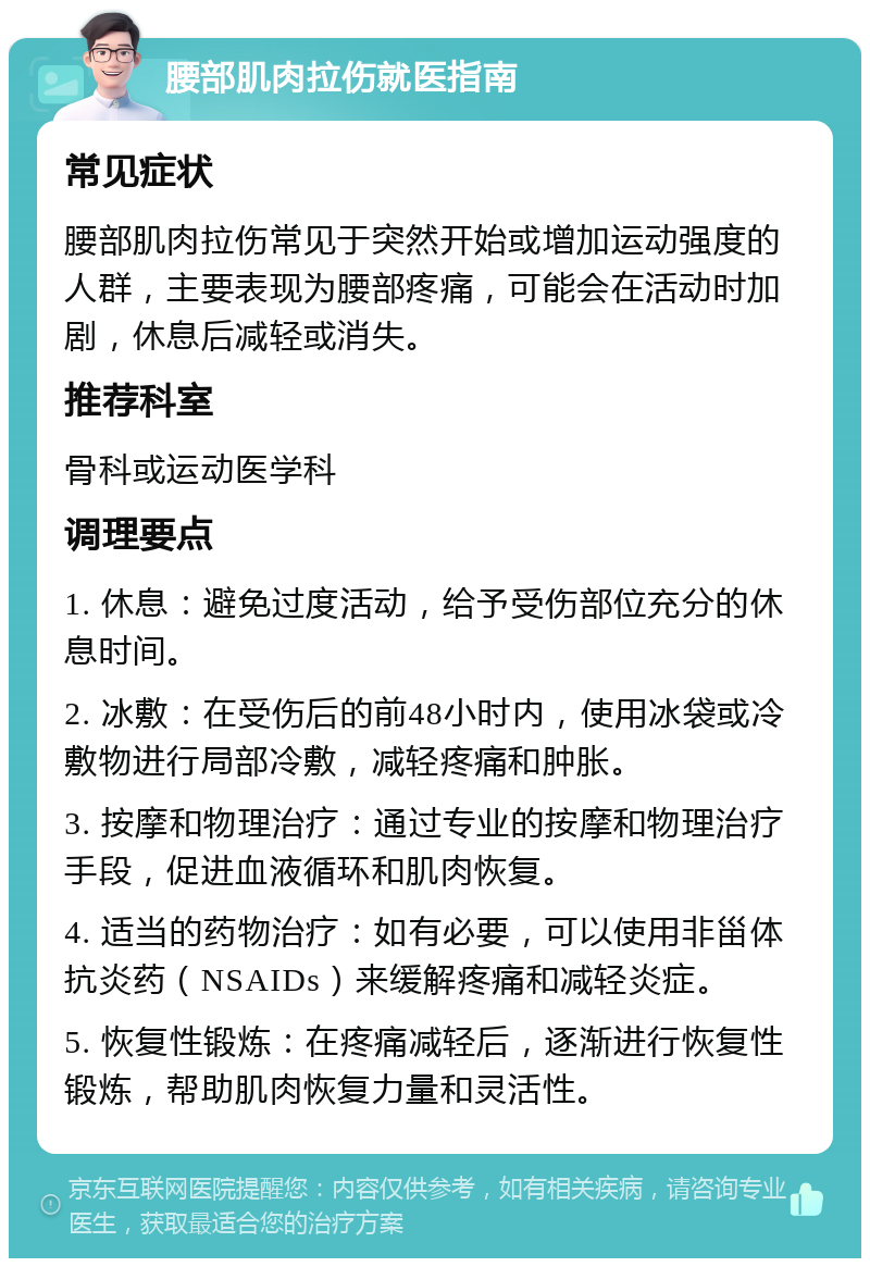 腰部肌肉拉伤就医指南 常见症状 腰部肌肉拉伤常见于突然开始或增加运动强度的人群，主要表现为腰部疼痛，可能会在活动时加剧，休息后减轻或消失。 推荐科室 骨科或运动医学科 调理要点 1. 休息：避免过度活动，给予受伤部位充分的休息时间。 2. 冰敷：在受伤后的前48小时内，使用冰袋或冷敷物进行局部冷敷，减轻疼痛和肿胀。 3. 按摩和物理治疗：通过专业的按摩和物理治疗手段，促进血液循环和肌肉恢复。 4. 适当的药物治疗：如有必要，可以使用非甾体抗炎药（NSAIDs）来缓解疼痛和减轻炎症。 5. 恢复性锻炼：在疼痛减轻后，逐渐进行恢复性锻炼，帮助肌肉恢复力量和灵活性。