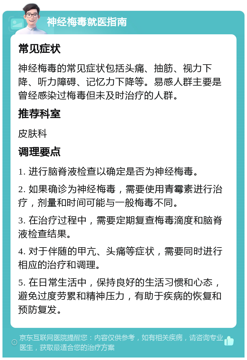 神经梅毒就医指南 常见症状 神经梅毒的常见症状包括头痛、抽筋、视力下降、听力障碍、记忆力下降等。易感人群主要是曾经感染过梅毒但未及时治疗的人群。 推荐科室 皮肤科 调理要点 1. 进行脑脊液检查以确定是否为神经梅毒。 2. 如果确诊为神经梅毒，需要使用青霉素进行治疗，剂量和时间可能与一般梅毒不同。 3. 在治疗过程中，需要定期复查梅毒滴度和脑脊液检查结果。 4. 对于伴随的甲亢、头痛等症状，需要同时进行相应的治疗和调理。 5. 在日常生活中，保持良好的生活习惯和心态，避免过度劳累和精神压力，有助于疾病的恢复和预防复发。