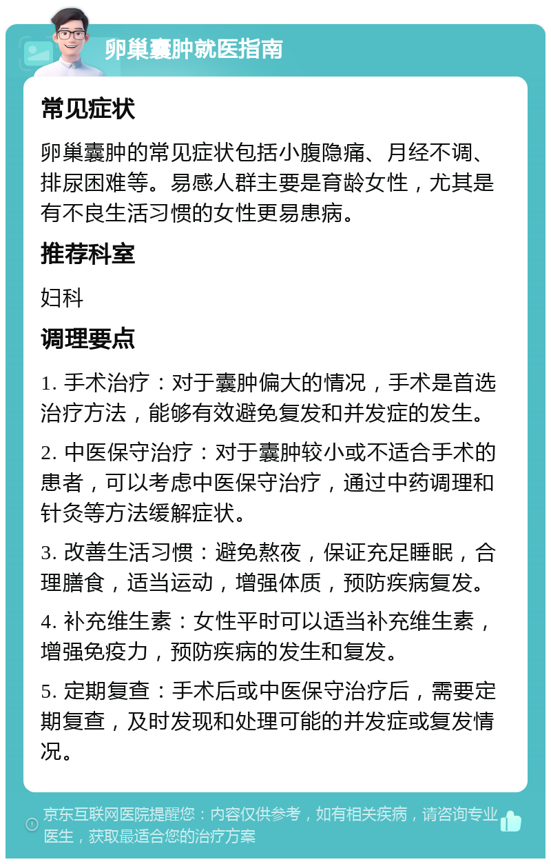 卵巢囊肿就医指南 常见症状 卵巢囊肿的常见症状包括小腹隐痛、月经不调、排尿困难等。易感人群主要是育龄女性，尤其是有不良生活习惯的女性更易患病。 推荐科室 妇科 调理要点 1. 手术治疗：对于囊肿偏大的情况，手术是首选治疗方法，能够有效避免复发和并发症的发生。 2. 中医保守治疗：对于囊肿较小或不适合手术的患者，可以考虑中医保守治疗，通过中药调理和针灸等方法缓解症状。 3. 改善生活习惯：避免熬夜，保证充足睡眠，合理膳食，适当运动，增强体质，预防疾病复发。 4. 补充维生素：女性平时可以适当补充维生素，增强免疫力，预防疾病的发生和复发。 5. 定期复查：手术后或中医保守治疗后，需要定期复查，及时发现和处理可能的并发症或复发情况。