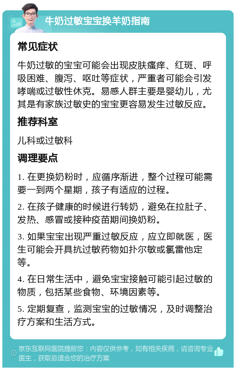 牛奶过敏宝宝换羊奶指南 常见症状 牛奶过敏的宝宝可能会出现皮肤瘙痒、红斑、呼吸困难、腹泻、呕吐等症状，严重者可能会引发哮喘或过敏性休克。易感人群主要是婴幼儿，尤其是有家族过敏史的宝宝更容易发生过敏反应。 推荐科室 儿科或过敏科 调理要点 1. 在更换奶粉时，应循序渐进，整个过程可能需要一到两个星期，孩子有适应的过程。 2. 在孩子健康的时候进行转奶，避免在拉肚子、发热、感冒或接种疫苗期间换奶粉。 3. 如果宝宝出现严重过敏反应，应立即就医，医生可能会开具抗过敏药物如扑尔敏或氯雷他定等。 4. 在日常生活中，避免宝宝接触可能引起过敏的物质，包括某些食物、环境因素等。 5. 定期复查，监测宝宝的过敏情况，及时调整治疗方案和生活方式。