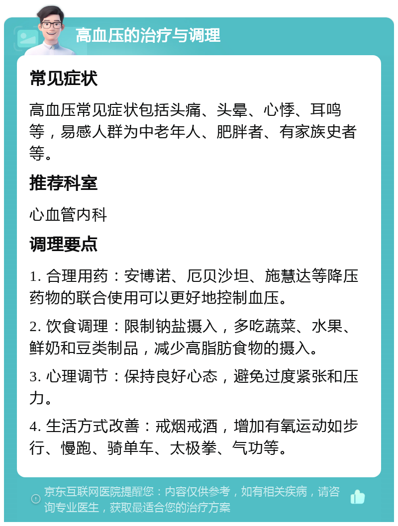 高血压的治疗与调理 常见症状 高血压常见症状包括头痛、头晕、心悸、耳鸣等，易感人群为中老年人、肥胖者、有家族史者等。 推荐科室 心血管内科 调理要点 1. 合理用药：安博诺、厄贝沙坦、施慧达等降压药物的联合使用可以更好地控制血压。 2. 饮食调理：限制钠盐摄入，多吃蔬菜、水果、鲜奶和豆类制品，减少高脂肪食物的摄入。 3. 心理调节：保持良好心态，避免过度紧张和压力。 4. 生活方式改善：戒烟戒酒，增加有氧运动如步行、慢跑、骑单车、太极拳、气功等。