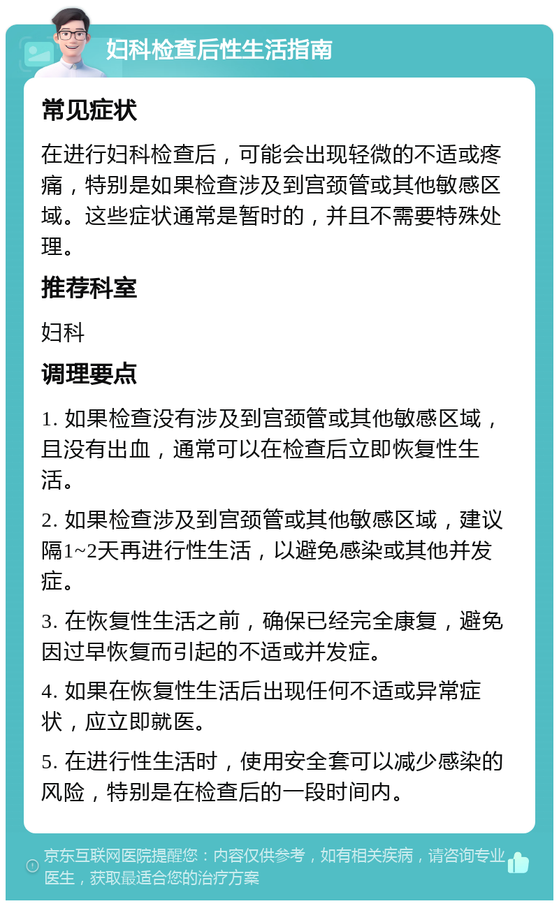 妇科检查后性生活指南 常见症状 在进行妇科检查后，可能会出现轻微的不适或疼痛，特别是如果检查涉及到宫颈管或其他敏感区域。这些症状通常是暂时的，并且不需要特殊处理。 推荐科室 妇科 调理要点 1. 如果检查没有涉及到宫颈管或其他敏感区域，且没有出血，通常可以在检查后立即恢复性生活。 2. 如果检查涉及到宫颈管或其他敏感区域，建议隔1~2天再进行性生活，以避免感染或其他并发症。 3. 在恢复性生活之前，确保已经完全康复，避免因过早恢复而引起的不适或并发症。 4. 如果在恢复性生活后出现任何不适或异常症状，应立即就医。 5. 在进行性生活时，使用安全套可以减少感染的风险，特别是在检查后的一段时间内。