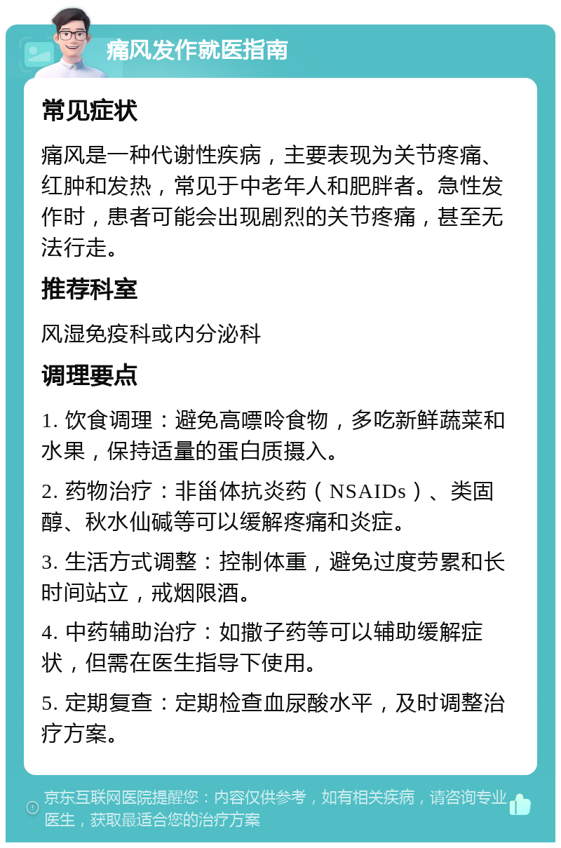 痛风发作就医指南 常见症状 痛风是一种代谢性疾病，主要表现为关节疼痛、红肿和发热，常见于中老年人和肥胖者。急性发作时，患者可能会出现剧烈的关节疼痛，甚至无法行走。 推荐科室 风湿免疫科或内分泌科 调理要点 1. 饮食调理：避免高嘌呤食物，多吃新鲜蔬菜和水果，保持适量的蛋白质摄入。 2. 药物治疗：非甾体抗炎药（NSAIDs）、类固醇、秋水仙碱等可以缓解疼痛和炎症。 3. 生活方式调整：控制体重，避免过度劳累和长时间站立，戒烟限酒。 4. 中药辅助治疗：如撒子药等可以辅助缓解症状，但需在医生指导下使用。 5. 定期复查：定期检查血尿酸水平，及时调整治疗方案。