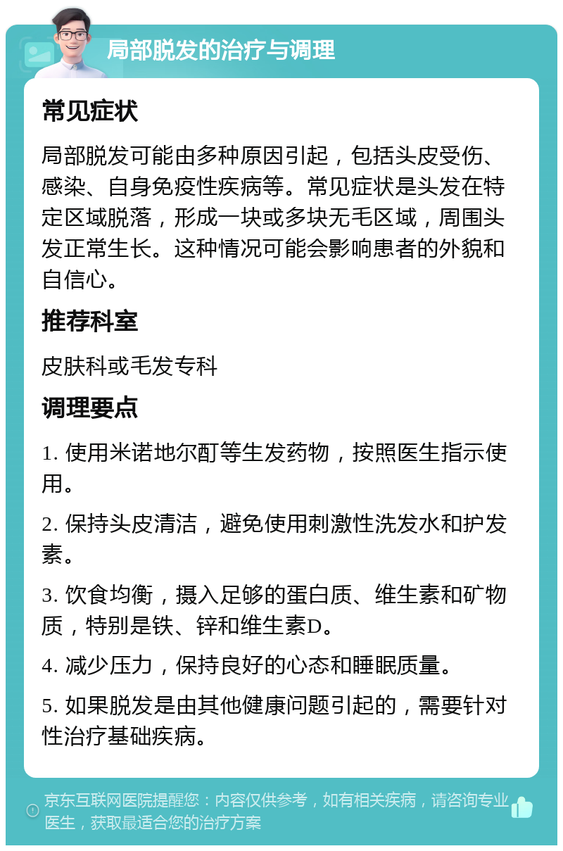 局部脱发的治疗与调理 常见症状 局部脱发可能由多种原因引起，包括头皮受伤、感染、自身免疫性疾病等。常见症状是头发在特定区域脱落，形成一块或多块无毛区域，周围头发正常生长。这种情况可能会影响患者的外貌和自信心。 推荐科室 皮肤科或毛发专科 调理要点 1. 使用米诺地尔酊等生发药物，按照医生指示使用。 2. 保持头皮清洁，避免使用刺激性洗发水和护发素。 3. 饮食均衡，摄入足够的蛋白质、维生素和矿物质，特别是铁、锌和维生素D。 4. 减少压力，保持良好的心态和睡眠质量。 5. 如果脱发是由其他健康问题引起的，需要针对性治疗基础疾病。