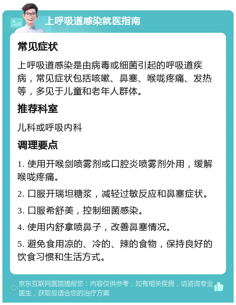 上呼吸道感染就医指南 常见症状 上呼吸道感染是由病毒或细菌引起的呼吸道疾病，常见症状包括咳嗽、鼻塞、喉咙疼痛、发热等，多见于儿童和老年人群体。 推荐科室 儿科或呼吸内科 调理要点 1. 使用开喉剑喷雾剂或口腔炎喷雾剂外用，缓解喉咙疼痛。 2. 口服开瑞坦糖浆，减轻过敏反应和鼻塞症状。 3. 口服希舒美，控制细菌感染。 4. 使用内舒拿喷鼻子，改善鼻塞情况。 5. 避免食用凉的、冷的、辣的食物，保持良好的饮食习惯和生活方式。