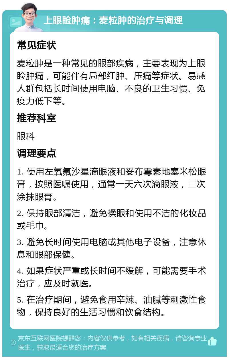 上眼睑肿痛：麦粒肿的治疗与调理 常见症状 麦粒肿是一种常见的眼部疾病，主要表现为上眼睑肿痛，可能伴有局部红肿、压痛等症状。易感人群包括长时间使用电脑、不良的卫生习惯、免疫力低下等。 推荐科室 眼科 调理要点 1. 使用左氧氟沙星滴眼液和妥布霉素地塞米松眼膏，按照医嘱使用，通常一天六次滴眼液，三次涂抹眼膏。 2. 保持眼部清洁，避免揉眼和使用不洁的化妆品或毛巾。 3. 避免长时间使用电脑或其他电子设备，注意休息和眼部保健。 4. 如果症状严重或长时间不缓解，可能需要手术治疗，应及时就医。 5. 在治疗期间，避免食用辛辣、油腻等刺激性食物，保持良好的生活习惯和饮食结构。