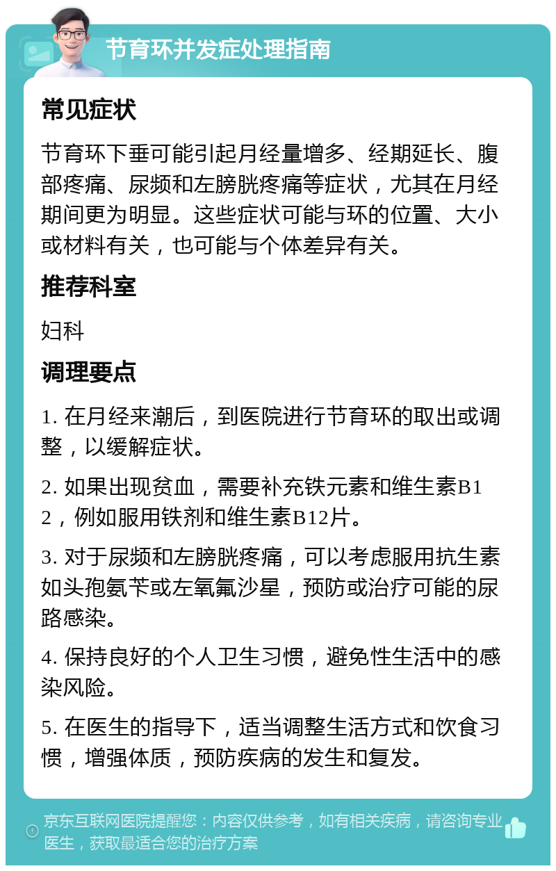 节育环并发症处理指南 常见症状 节育环下垂可能引起月经量增多、经期延长、腹部疼痛、尿频和左膀胱疼痛等症状，尤其在月经期间更为明显。这些症状可能与环的位置、大小或材料有关，也可能与个体差异有关。 推荐科室 妇科 调理要点 1. 在月经来潮后，到医院进行节育环的取出或调整，以缓解症状。 2. 如果出现贫血，需要补充铁元素和维生素B12，例如服用铁剂和维生素B12片。 3. 对于尿频和左膀胱疼痛，可以考虑服用抗生素如头孢氨苄或左氧氟沙星，预防或治疗可能的尿路感染。 4. 保持良好的个人卫生习惯，避免性生活中的感染风险。 5. 在医生的指导下，适当调整生活方式和饮食习惯，增强体质，预防疾病的发生和复发。