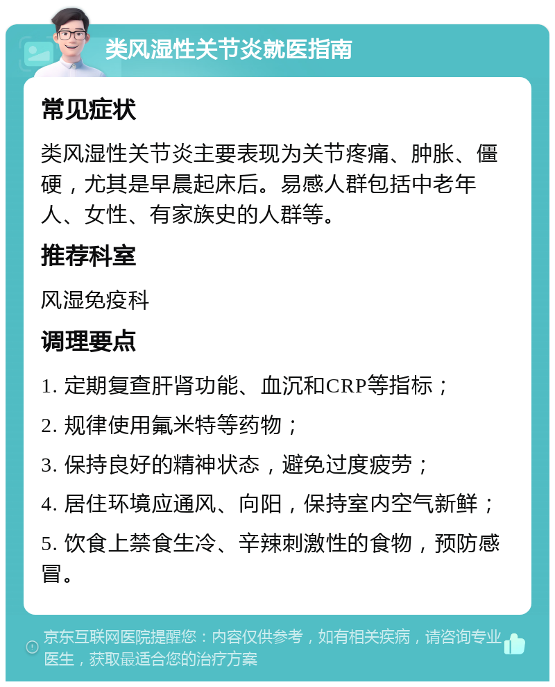 类风湿性关节炎就医指南 常见症状 类风湿性关节炎主要表现为关节疼痛、肿胀、僵硬，尤其是早晨起床后。易感人群包括中老年人、女性、有家族史的人群等。 推荐科室 风湿免疫科 调理要点 1. 定期复查肝肾功能、血沉和CRP等指标； 2. 规律使用氟米特等药物； 3. 保持良好的精神状态，避免过度疲劳； 4. 居住环境应通风、向阳，保持室内空气新鲜； 5. 饮食上禁食生冷、辛辣刺激性的食物，预防感冒。