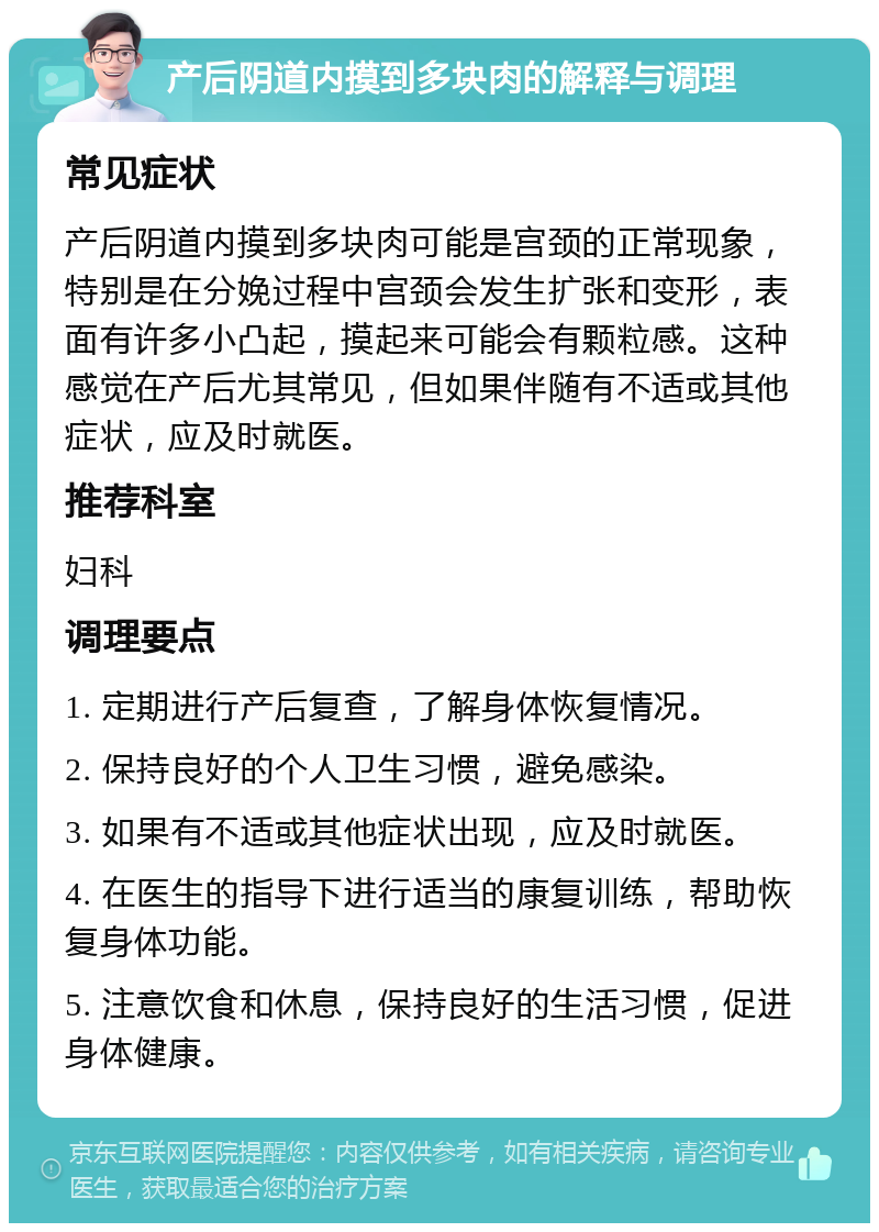 产后阴道内摸到多块肉的解释与调理 常见症状 产后阴道内摸到多块肉可能是宫颈的正常现象，特别是在分娩过程中宫颈会发生扩张和变形，表面有许多小凸起，摸起来可能会有颗粒感。这种感觉在产后尤其常见，但如果伴随有不适或其他症状，应及时就医。 推荐科室 妇科 调理要点 1. 定期进行产后复查，了解身体恢复情况。 2. 保持良好的个人卫生习惯，避免感染。 3. 如果有不适或其他症状出现，应及时就医。 4. 在医生的指导下进行适当的康复训练，帮助恢复身体功能。 5. 注意饮食和休息，保持良好的生活习惯，促进身体健康。