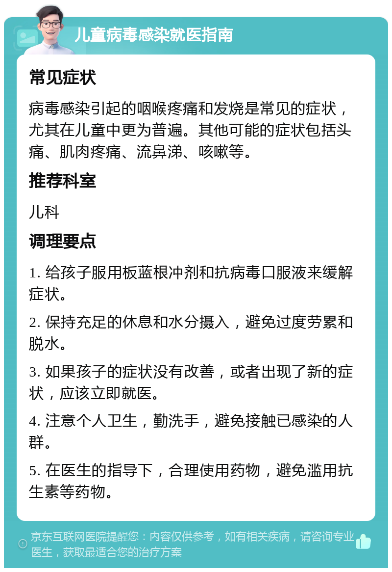 儿童病毒感染就医指南 常见症状 病毒感染引起的咽喉疼痛和发烧是常见的症状，尤其在儿童中更为普遍。其他可能的症状包括头痛、肌肉疼痛、流鼻涕、咳嗽等。 推荐科室 儿科 调理要点 1. 给孩子服用板蓝根冲剂和抗病毒口服液来缓解症状。 2. 保持充足的休息和水分摄入，避免过度劳累和脱水。 3. 如果孩子的症状没有改善，或者出现了新的症状，应该立即就医。 4. 注意个人卫生，勤洗手，避免接触已感染的人群。 5. 在医生的指导下，合理使用药物，避免滥用抗生素等药物。