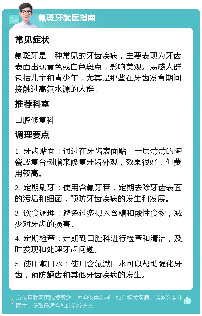 氟斑牙就医指南 常见症状 氟斑牙是一种常见的牙齿疾病，主要表现为牙齿表面出现黄色或白色斑点，影响美观。易感人群包括儿童和青少年，尤其是那些在牙齿发育期间接触过高氟水源的人群。 推荐科室 口腔修复科 调理要点 1. 牙齿贴面：通过在牙齿表面贴上一层薄薄的陶瓷或复合树脂来修复牙齿外观，效果很好，但费用较高。 2. 定期刷牙：使用含氟牙膏，定期去除牙齿表面的污垢和细菌，预防牙齿疾病的发生和发展。 3. 饮食调理：避免过多摄入含糖和酸性食物，减少对牙齿的损害。 4. 定期检查：定期到口腔科进行检查和清洁，及时发现和处理牙齿问题。 5. 使用漱口水：使用含氟漱口水可以帮助强化牙齿，预防龋齿和其他牙齿疾病的发生。