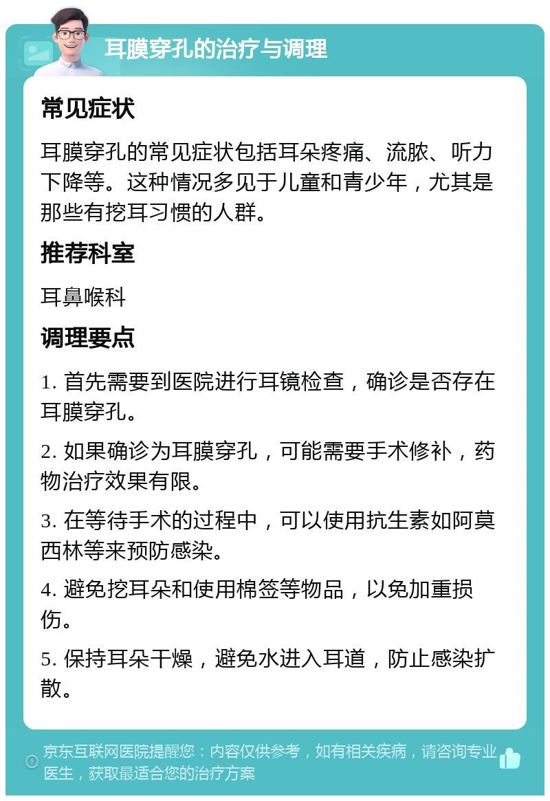 耳膜穿孔的治疗与调理 常见症状 耳膜穿孔的常见症状包括耳朵疼痛、流脓、听力下降等。这种情况多见于儿童和青少年，尤其是那些有挖耳习惯的人群。 推荐科室 耳鼻喉科 调理要点 1. 首先需要到医院进行耳镜检查，确诊是否存在耳膜穿孔。 2. 如果确诊为耳膜穿孔，可能需要手术修补，药物治疗效果有限。 3. 在等待手术的过程中，可以使用抗生素如阿莫西林等来预防感染。 4. 避免挖耳朵和使用棉签等物品，以免加重损伤。 5. 保持耳朵干燥，避免水进入耳道，防止感染扩散。