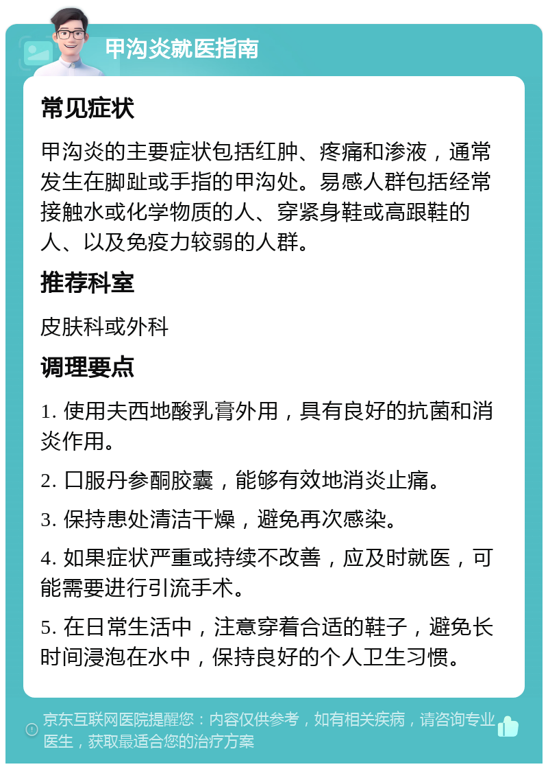 甲沟炎就医指南 常见症状 甲沟炎的主要症状包括红肿、疼痛和渗液，通常发生在脚趾或手指的甲沟处。易感人群包括经常接触水或化学物质的人、穿紧身鞋或高跟鞋的人、以及免疫力较弱的人群。 推荐科室 皮肤科或外科 调理要点 1. 使用夫西地酸乳膏外用，具有良好的抗菌和消炎作用。 2. 口服丹参酮胶囊，能够有效地消炎止痛。 3. 保持患处清洁干燥，避免再次感染。 4. 如果症状严重或持续不改善，应及时就医，可能需要进行引流手术。 5. 在日常生活中，注意穿着合适的鞋子，避免长时间浸泡在水中，保持良好的个人卫生习惯。