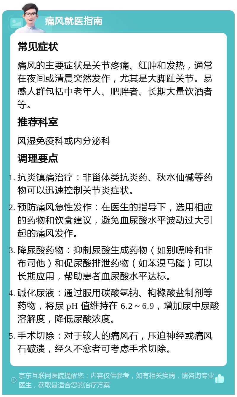 痛风就医指南 常见症状 痛风的主要症状是关节疼痛、红肿和发热，通常在夜间或清晨突然发作，尤其是大脚趾关节。易感人群包括中老年人、肥胖者、长期大量饮酒者等。 推荐科室 风湿免疫科或内分泌科 调理要点 抗炎镇痛治疗：非甾体类抗炎药、秋水仙碱等药物可以迅速控制关节炎症状。 预防痛风急性发作：在医生的指导下，选用相应的药物和饮食建议，避免血尿酸水平波动过大引起的痛风发作。 降尿酸药物：抑制尿酸生成药物（如别嘌呤和非布司他）和促尿酸排泄药物（如苯溴马隆）可以长期应用，帮助患者血尿酸水平达标。 碱化尿液：通过服用碳酸氢钠、枸橼酸盐制剂等药物，将尿 pH 值维持在 6.2～6.9，增加尿中尿酸溶解度，降低尿酸浓度。 手术切除：对于较大的痛风石，压迫神经或痛风石破溃，经久不愈者可考虑手术切除。