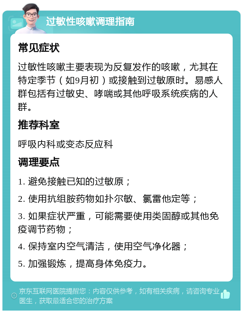 过敏性咳嗽调理指南 常见症状 过敏性咳嗽主要表现为反复发作的咳嗽，尤其在特定季节（如9月初）或接触到过敏原时。易感人群包括有过敏史、哮喘或其他呼吸系统疾病的人群。 推荐科室 呼吸内科或变态反应科 调理要点 1. 避免接触已知的过敏原； 2. 使用抗组胺药物如扑尔敏、氯雷他定等； 3. 如果症状严重，可能需要使用类固醇或其他免疫调节药物； 4. 保持室内空气清洁，使用空气净化器； 5. 加强锻炼，提高身体免疫力。