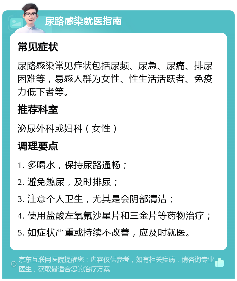 尿路感染就医指南 常见症状 尿路感染常见症状包括尿频、尿急、尿痛、排尿困难等，易感人群为女性、性生活活跃者、免疫力低下者等。 推荐科室 泌尿外科或妇科（女性） 调理要点 1. 多喝水，保持尿路通畅； 2. 避免憋尿，及时排尿； 3. 注意个人卫生，尤其是会阴部清洁； 4. 使用盐酸左氧氟沙星片和三金片等药物治疗； 5. 如症状严重或持续不改善，应及时就医。