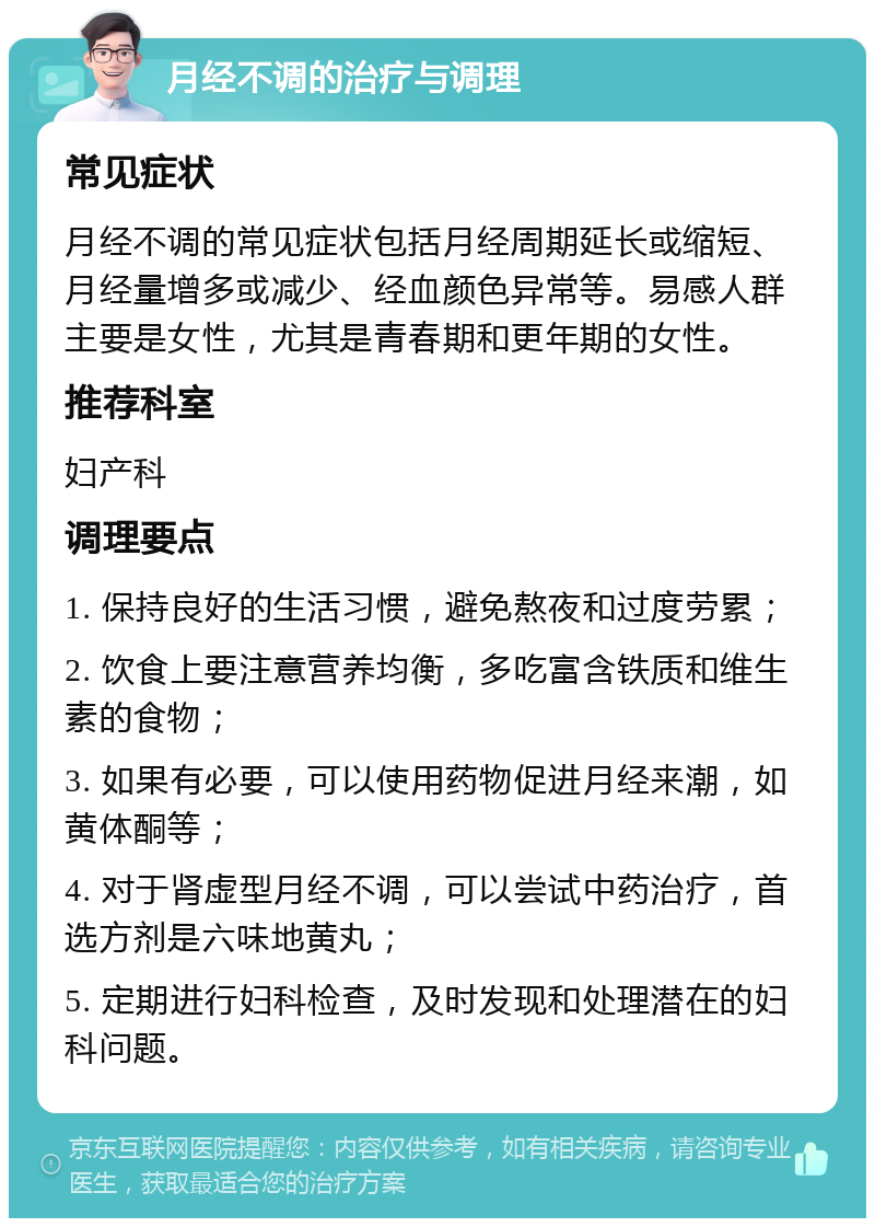 月经不调的治疗与调理 常见症状 月经不调的常见症状包括月经周期延长或缩短、月经量增多或减少、经血颜色异常等。易感人群主要是女性，尤其是青春期和更年期的女性。 推荐科室 妇产科 调理要点 1. 保持良好的生活习惯，避免熬夜和过度劳累； 2. 饮食上要注意营养均衡，多吃富含铁质和维生素的食物； 3. 如果有必要，可以使用药物促进月经来潮，如黄体酮等； 4. 对于肾虚型月经不调，可以尝试中药治疗，首选方剂是六味地黄丸； 5. 定期进行妇科检查，及时发现和处理潜在的妇科问题。