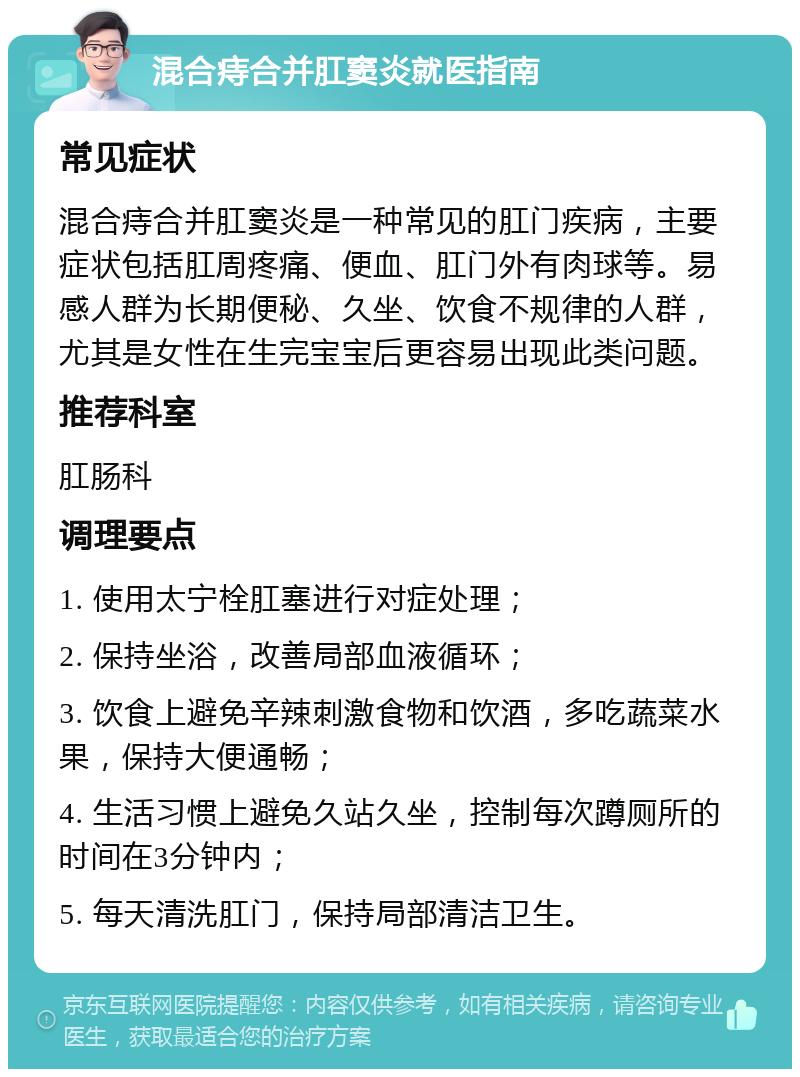 混合痔合并肛窦炎就医指南 常见症状 混合痔合并肛窦炎是一种常见的肛门疾病，主要症状包括肛周疼痛、便血、肛门外有肉球等。易感人群为长期便秘、久坐、饮食不规律的人群，尤其是女性在生完宝宝后更容易出现此类问题。 推荐科室 肛肠科 调理要点 1. 使用太宁栓肛塞进行对症处理； 2. 保持坐浴，改善局部血液循环； 3. 饮食上避免辛辣刺激食物和饮酒，多吃蔬菜水果，保持大便通畅； 4. 生活习惯上避免久站久坐，控制每次蹲厕所的时间在3分钟内； 5. 每天清洗肛门，保持局部清洁卫生。