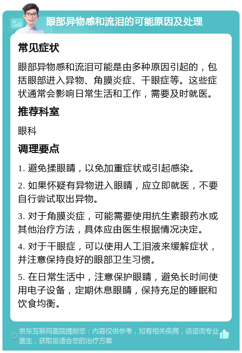 眼部异物感和流泪的可能原因及处理 常见症状 眼部异物感和流泪可能是由多种原因引起的，包括眼部进入异物、角膜炎症、干眼症等。这些症状通常会影响日常生活和工作，需要及时就医。 推荐科室 眼科 调理要点 1. 避免揉眼睛，以免加重症状或引起感染。 2. 如果怀疑有异物进入眼睛，应立即就医，不要自行尝试取出异物。 3. 对于角膜炎症，可能需要使用抗生素眼药水或其他治疗方法，具体应由医生根据情况决定。 4. 对于干眼症，可以使用人工泪液来缓解症状，并注意保持良好的眼部卫生习惯。 5. 在日常生活中，注意保护眼睛，避免长时间使用电子设备，定期休息眼睛，保持充足的睡眠和饮食均衡。