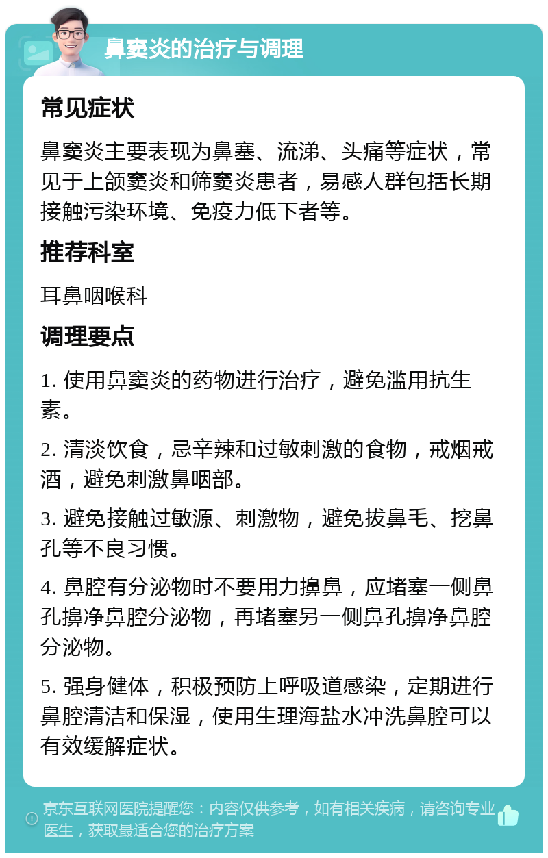 鼻窦炎的治疗与调理 常见症状 鼻窦炎主要表现为鼻塞、流涕、头痛等症状，常见于上颌窦炎和筛窦炎患者，易感人群包括长期接触污染环境、免疫力低下者等。 推荐科室 耳鼻咽喉科 调理要点 1. 使用鼻窦炎的药物进行治疗，避免滥用抗生素。 2. 清淡饮食，忌辛辣和过敏刺激的食物，戒烟戒酒，避免刺激鼻咽部。 3. 避免接触过敏源、刺激物，避免拔鼻毛、挖鼻孔等不良习惯。 4. 鼻腔有分泌物时不要用力擤鼻，应堵塞一侧鼻孔擤净鼻腔分泌物，再堵塞另一侧鼻孔擤净鼻腔分泌物。 5. 强身健体，积极预防上呼吸道感染，定期进行鼻腔清洁和保湿，使用生理海盐水冲洗鼻腔可以有效缓解症状。