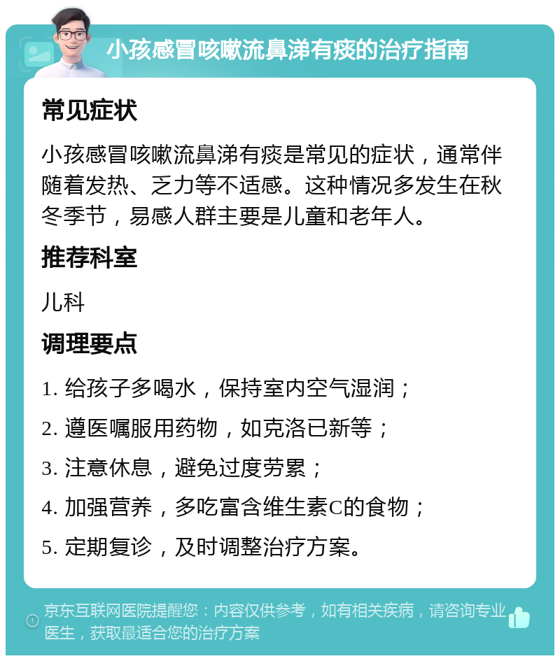 小孩感冒咳嗽流鼻涕有痰的治疗指南 常见症状 小孩感冒咳嗽流鼻涕有痰是常见的症状，通常伴随着发热、乏力等不适感。这种情况多发生在秋冬季节，易感人群主要是儿童和老年人。 推荐科室 儿科 调理要点 1. 给孩子多喝水，保持室内空气湿润； 2. 遵医嘱服用药物，如克洛已新等； 3. 注意休息，避免过度劳累； 4. 加强营养，多吃富含维生素C的食物； 5. 定期复诊，及时调整治疗方案。