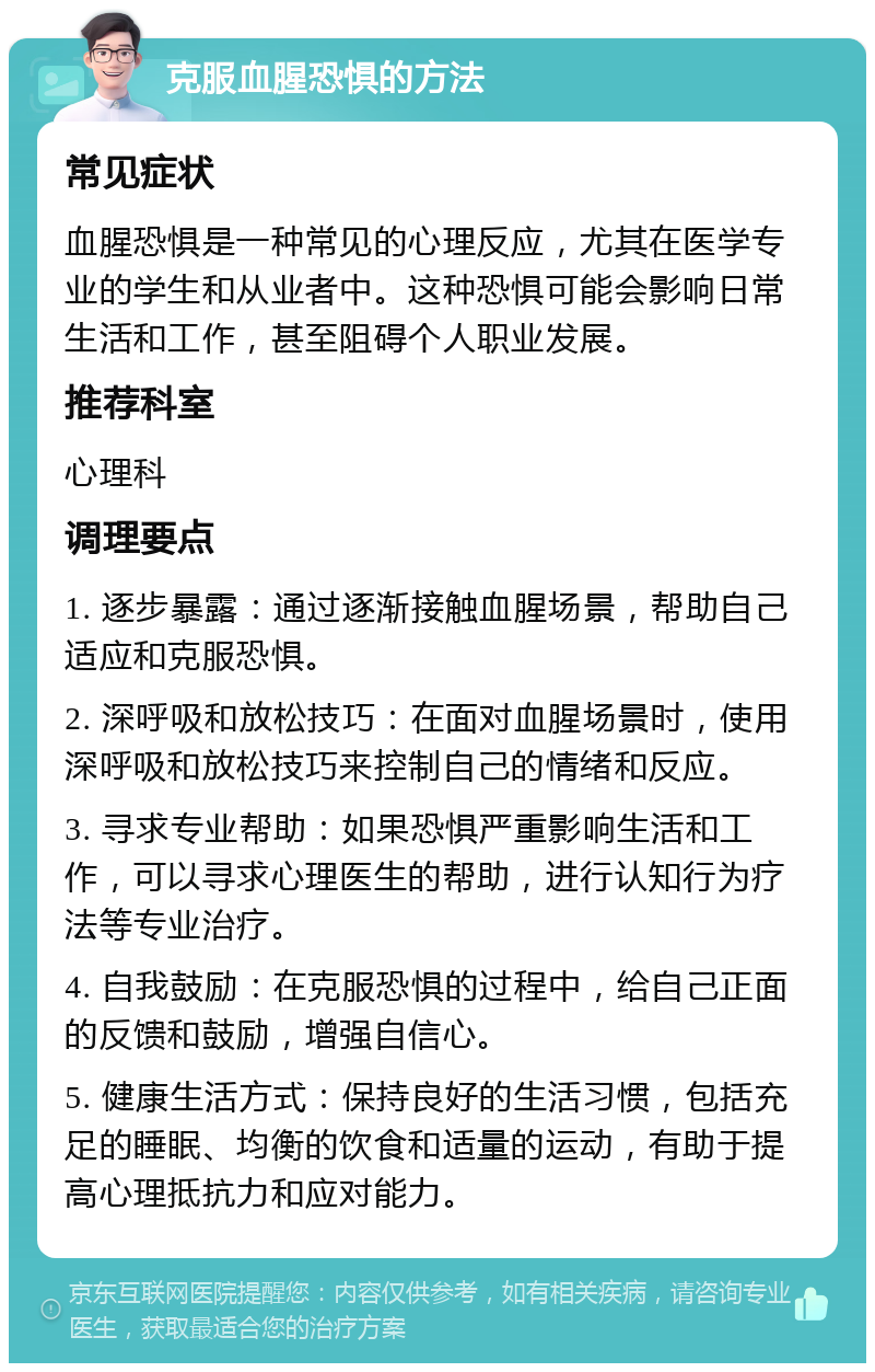 克服血腥恐惧的方法 常见症状 血腥恐惧是一种常见的心理反应，尤其在医学专业的学生和从业者中。这种恐惧可能会影响日常生活和工作，甚至阻碍个人职业发展。 推荐科室 心理科 调理要点 1. 逐步暴露：通过逐渐接触血腥场景，帮助自己适应和克服恐惧。 2. 深呼吸和放松技巧：在面对血腥场景时，使用深呼吸和放松技巧来控制自己的情绪和反应。 3. 寻求专业帮助：如果恐惧严重影响生活和工作，可以寻求心理医生的帮助，进行认知行为疗法等专业治疗。 4. 自我鼓励：在克服恐惧的过程中，给自己正面的反馈和鼓励，增强自信心。 5. 健康生活方式：保持良好的生活习惯，包括充足的睡眠、均衡的饮食和适量的运动，有助于提高心理抵抗力和应对能力。