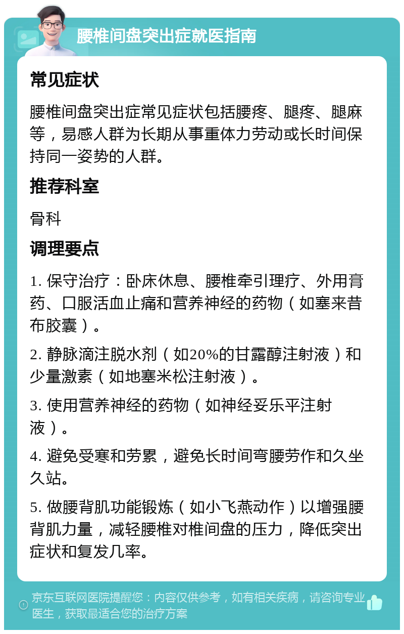 腰椎间盘突出症就医指南 常见症状 腰椎间盘突出症常见症状包括腰疼、腿疼、腿麻等，易感人群为长期从事重体力劳动或长时间保持同一姿势的人群。 推荐科室 骨科 调理要点 1. 保守治疗：卧床休息、腰椎牵引理疗、外用膏药、口服活血止痛和营养神经的药物（如塞来昔布胶囊）。 2. 静脉滴注脱水剂（如20%的甘露醇注射液）和少量激素（如地塞米松注射液）。 3. 使用营养神经的药物（如神经妥乐平注射液）。 4. 避免受寒和劳累，避免长时间弯腰劳作和久坐久站。 5. 做腰背肌功能锻炼（如小飞燕动作）以增强腰背肌力量，减轻腰椎对椎间盘的压力，降低突出症状和复发几率。