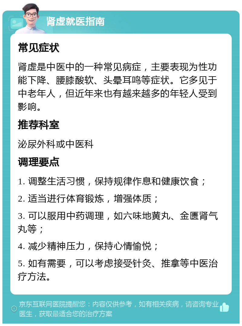 肾虚就医指南 常见症状 肾虚是中医中的一种常见病症，主要表现为性功能下降、腰膝酸软、头晕耳鸣等症状。它多见于中老年人，但近年来也有越来越多的年轻人受到影响。 推荐科室 泌尿外科或中医科 调理要点 1. 调整生活习惯，保持规律作息和健康饮食； 2. 适当进行体育锻炼，增强体质； 3. 可以服用中药调理，如六味地黄丸、金匮肾气丸等； 4. 减少精神压力，保持心情愉悦； 5. 如有需要，可以考虑接受针灸、推拿等中医治疗方法。