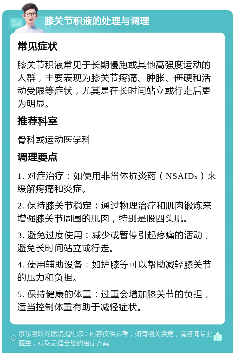 膝关节积液的处理与调理 常见症状 膝关节积液常见于长期慢跑或其他高强度运动的人群，主要表现为膝关节疼痛、肿胀、僵硬和活动受限等症状，尤其是在长时间站立或行走后更为明显。 推荐科室 骨科或运动医学科 调理要点 1. 对症治疗：如使用非甾体抗炎药（NSAIDs）来缓解疼痛和炎症。 2. 保持膝关节稳定：通过物理治疗和肌肉锻炼来增强膝关节周围的肌肉，特别是股四头肌。 3. 避免过度使用：减少或暂停引起疼痛的活动，避免长时间站立或行走。 4. 使用辅助设备：如护膝等可以帮助减轻膝关节的压力和负担。 5. 保持健康的体重：过重会增加膝关节的负担，适当控制体重有助于减轻症状。