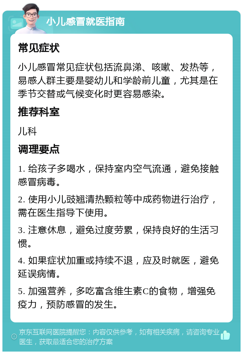 小儿感冒就医指南 常见症状 小儿感冒常见症状包括流鼻涕、咳嗽、发热等，易感人群主要是婴幼儿和学龄前儿童，尤其是在季节交替或气候变化时更容易感染。 推荐科室 儿科 调理要点 1. 给孩子多喝水，保持室内空气流通，避免接触感冒病毒。 2. 使用小儿豉翘清热颗粒等中成药物进行治疗，需在医生指导下使用。 3. 注意休息，避免过度劳累，保持良好的生活习惯。 4. 如果症状加重或持续不退，应及时就医，避免延误病情。 5. 加强营养，多吃富含维生素C的食物，增强免疫力，预防感冒的发生。