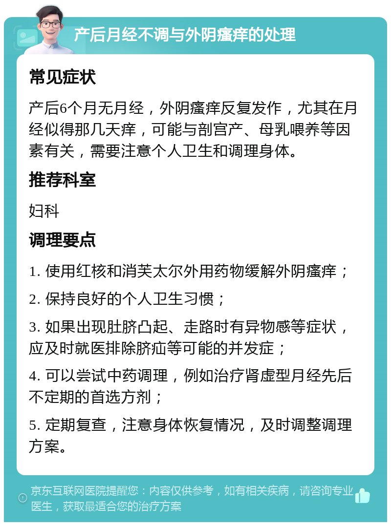 产后月经不调与外阴瘙痒的处理 常见症状 产后6个月无月经，外阴瘙痒反复发作，尤其在月经似得那几天痒，可能与剖宫产、母乳喂养等因素有关，需要注意个人卫生和调理身体。 推荐科室 妇科 调理要点 1. 使用红核和消芙太尔外用药物缓解外阴瘙痒； 2. 保持良好的个人卫生习惯； 3. 如果出现肚脐凸起、走路时有异物感等症状，应及时就医排除脐疝等可能的并发症； 4. 可以尝试中药调理，例如治疗肾虚型月经先后不定期的首选方剂； 5. 定期复查，注意身体恢复情况，及时调整调理方案。