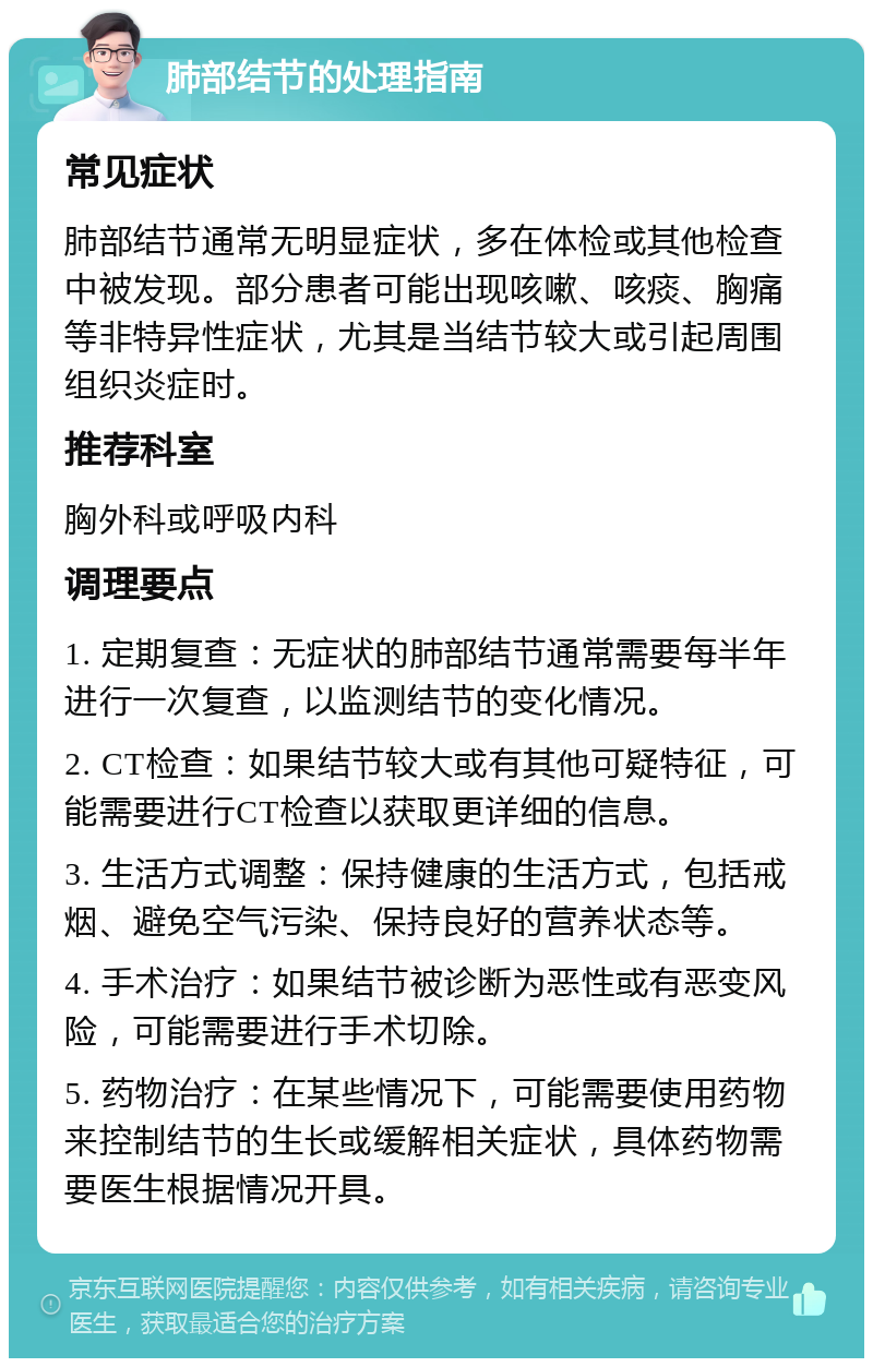 肺部结节的处理指南 常见症状 肺部结节通常无明显症状，多在体检或其他检查中被发现。部分患者可能出现咳嗽、咳痰、胸痛等非特异性症状，尤其是当结节较大或引起周围组织炎症时。 推荐科室 胸外科或呼吸内科 调理要点 1. 定期复查：无症状的肺部结节通常需要每半年进行一次复查，以监测结节的变化情况。 2. CT检查：如果结节较大或有其他可疑特征，可能需要进行CT检查以获取更详细的信息。 3. 生活方式调整：保持健康的生活方式，包括戒烟、避免空气污染、保持良好的营养状态等。 4. 手术治疗：如果结节被诊断为恶性或有恶变风险，可能需要进行手术切除。 5. 药物治疗：在某些情况下，可能需要使用药物来控制结节的生长或缓解相关症状，具体药物需要医生根据情况开具。