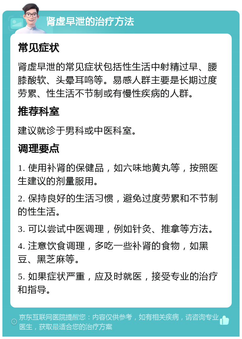 肾虚早泄的治疗方法 常见症状 肾虚早泄的常见症状包括性生活中射精过早、腰膝酸软、头晕耳鸣等。易感人群主要是长期过度劳累、性生活不节制或有慢性疾病的人群。 推荐科室 建议就诊于男科或中医科室。 调理要点 1. 使用补肾的保健品，如六味地黄丸等，按照医生建议的剂量服用。 2. 保持良好的生活习惯，避免过度劳累和不节制的性生活。 3. 可以尝试中医调理，例如针灸、推拿等方法。 4. 注意饮食调理，多吃一些补肾的食物，如黑豆、黑芝麻等。 5. 如果症状严重，应及时就医，接受专业的治疗和指导。