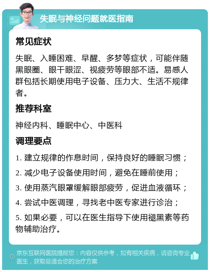 失眠与神经问题就医指南 常见症状 失眠、入睡困难、早醒、多梦等症状，可能伴随黑眼圈、眼干眼涩、视疲劳等眼部不适。易感人群包括长期使用电子设备、压力大、生活不规律者。 推荐科室 神经内科、睡眠中心、中医科 调理要点 1. 建立规律的作息时间，保持良好的睡眠习惯； 2. 减少电子设备使用时间，避免在睡前使用； 3. 使用蒸汽眼罩缓解眼部疲劳，促进血液循环； 4. 尝试中医调理，寻找老中医专家进行诊治； 5. 如果必要，可以在医生指导下使用褪黑素等药物辅助治疗。