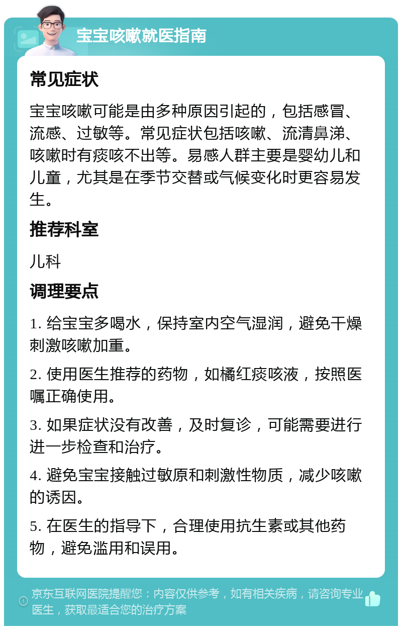 宝宝咳嗽就医指南 常见症状 宝宝咳嗽可能是由多种原因引起的，包括感冒、流感、过敏等。常见症状包括咳嗽、流清鼻涕、咳嗽时有痰咳不出等。易感人群主要是婴幼儿和儿童，尤其是在季节交替或气候变化时更容易发生。 推荐科室 儿科 调理要点 1. 给宝宝多喝水，保持室内空气湿润，避免干燥刺激咳嗽加重。 2. 使用医生推荐的药物，如橘红痰咳液，按照医嘱正确使用。 3. 如果症状没有改善，及时复诊，可能需要进行进一步检查和治疗。 4. 避免宝宝接触过敏原和刺激性物质，减少咳嗽的诱因。 5. 在医生的指导下，合理使用抗生素或其他药物，避免滥用和误用。