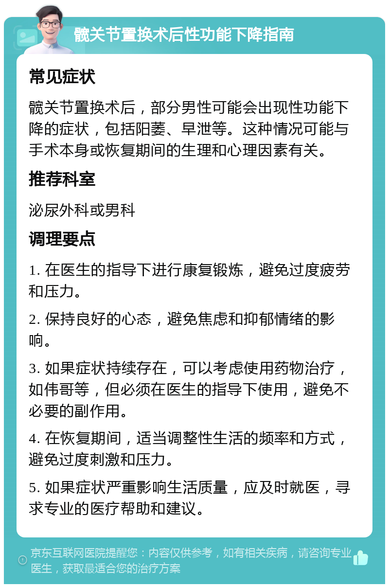 髋关节置换术后性功能下降指南 常见症状 髋关节置换术后，部分男性可能会出现性功能下降的症状，包括阳萎、早泄等。这种情况可能与手术本身或恢复期间的生理和心理因素有关。 推荐科室 泌尿外科或男科 调理要点 1. 在医生的指导下进行康复锻炼，避免过度疲劳和压力。 2. 保持良好的心态，避免焦虑和抑郁情绪的影响。 3. 如果症状持续存在，可以考虑使用药物治疗，如伟哥等，但必须在医生的指导下使用，避免不必要的副作用。 4. 在恢复期间，适当调整性生活的频率和方式，避免过度刺激和压力。 5. 如果症状严重影响生活质量，应及时就医，寻求专业的医疗帮助和建议。