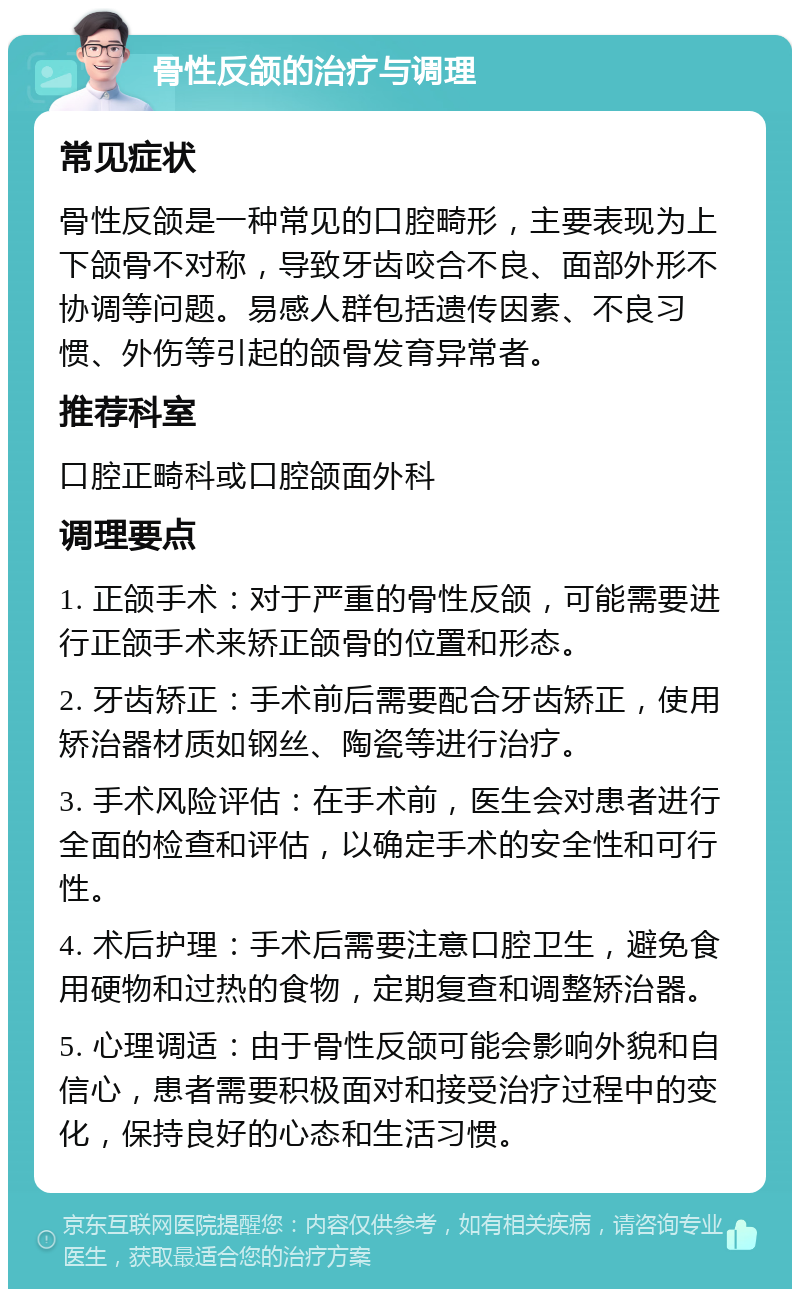 骨性反颌的治疗与调理 常见症状 骨性反颌是一种常见的口腔畸形，主要表现为上下颌骨不对称，导致牙齿咬合不良、面部外形不协调等问题。易感人群包括遗传因素、不良习惯、外伤等引起的颌骨发育异常者。 推荐科室 口腔正畸科或口腔颌面外科 调理要点 1. 正颌手术：对于严重的骨性反颌，可能需要进行正颌手术来矫正颌骨的位置和形态。 2. 牙齿矫正：手术前后需要配合牙齿矫正，使用矫治器材质如钢丝、陶瓷等进行治疗。 3. 手术风险评估：在手术前，医生会对患者进行全面的检查和评估，以确定手术的安全性和可行性。 4. 术后护理：手术后需要注意口腔卫生，避免食用硬物和过热的食物，定期复查和调整矫治器。 5. 心理调适：由于骨性反颌可能会影响外貌和自信心，患者需要积极面对和接受治疗过程中的变化，保持良好的心态和生活习惯。