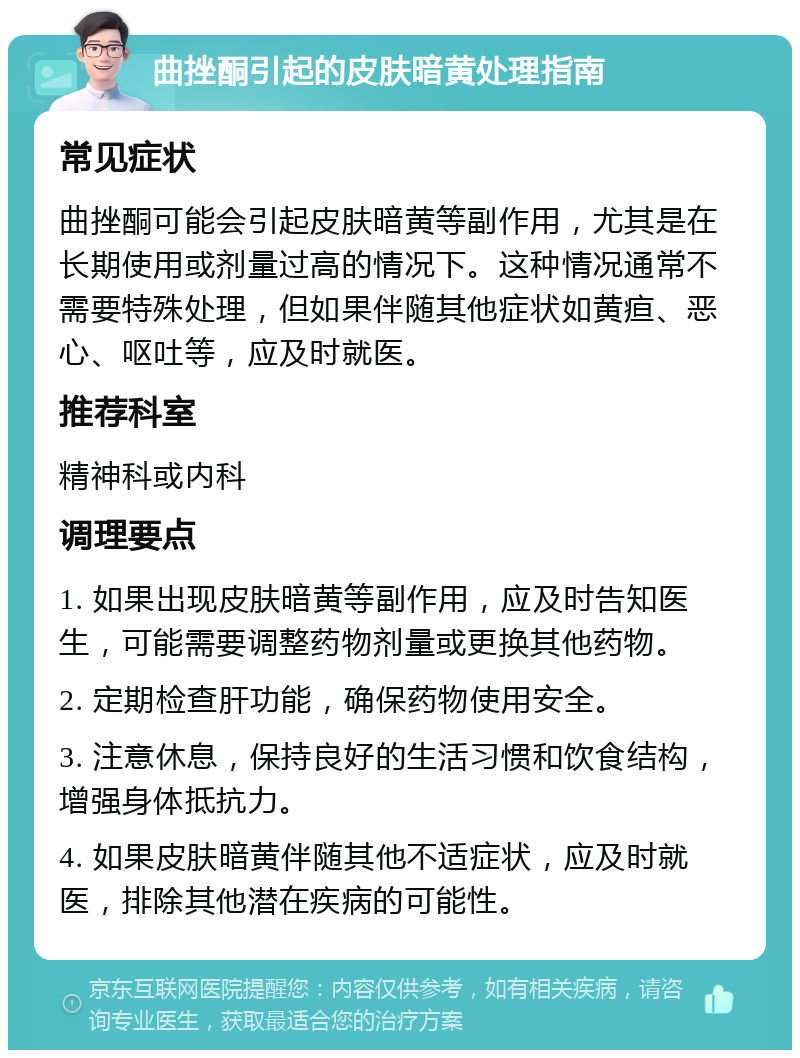 曲挫酮引起的皮肤暗黄处理指南 常见症状 曲挫酮可能会引起皮肤暗黄等副作用，尤其是在长期使用或剂量过高的情况下。这种情况通常不需要特殊处理，但如果伴随其他症状如黄疸、恶心、呕吐等，应及时就医。 推荐科室 精神科或内科 调理要点 1. 如果出现皮肤暗黄等副作用，应及时告知医生，可能需要调整药物剂量或更换其他药物。 2. 定期检查肝功能，确保药物使用安全。 3. 注意休息，保持良好的生活习惯和饮食结构，增强身体抵抗力。 4. 如果皮肤暗黄伴随其他不适症状，应及时就医，排除其他潜在疾病的可能性。