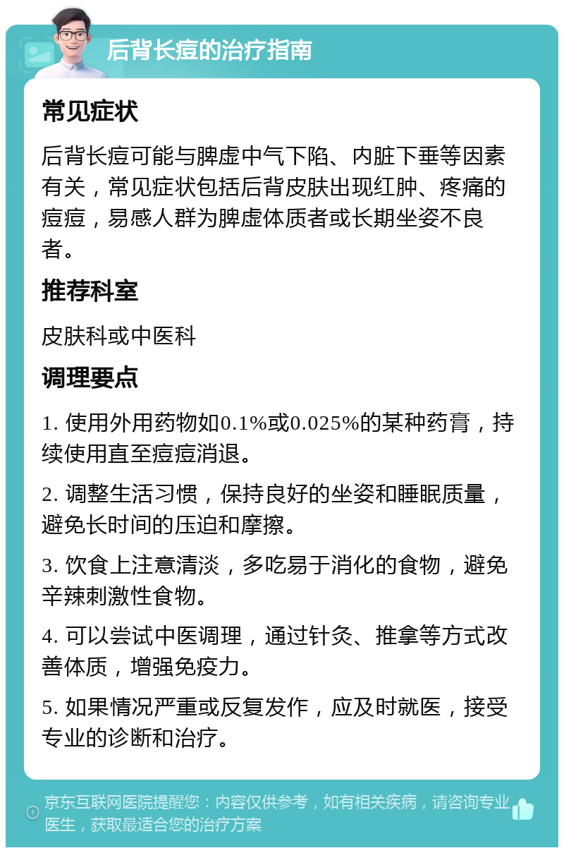 后背长痘的治疗指南 常见症状 后背长痘可能与脾虚中气下陷、内脏下垂等因素有关，常见症状包括后背皮肤出现红肿、疼痛的痘痘，易感人群为脾虚体质者或长期坐姿不良者。 推荐科室 皮肤科或中医科 调理要点 1. 使用外用药物如0.1%或0.025%的某种药膏，持续使用直至痘痘消退。 2. 调整生活习惯，保持良好的坐姿和睡眠质量，避免长时间的压迫和摩擦。 3. 饮食上注意清淡，多吃易于消化的食物，避免辛辣刺激性食物。 4. 可以尝试中医调理，通过针灸、推拿等方式改善体质，增强免疫力。 5. 如果情况严重或反复发作，应及时就医，接受专业的诊断和治疗。