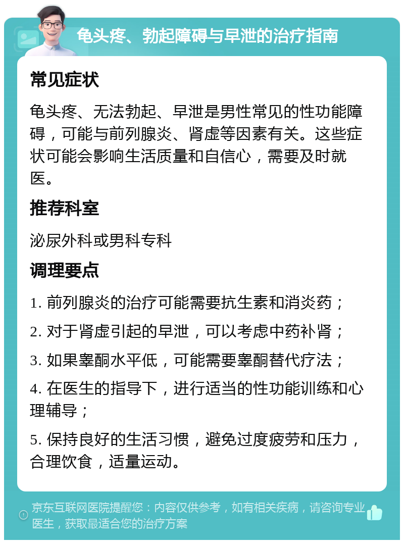 龟头疼、勃起障碍与早泄的治疗指南 常见症状 龟头疼、无法勃起、早泄是男性常见的性功能障碍，可能与前列腺炎、肾虚等因素有关。这些症状可能会影响生活质量和自信心，需要及时就医。 推荐科室 泌尿外科或男科专科 调理要点 1. 前列腺炎的治疗可能需要抗生素和消炎药； 2. 对于肾虚引起的早泄，可以考虑中药补肾； 3. 如果睾酮水平低，可能需要睾酮替代疗法； 4. 在医生的指导下，进行适当的性功能训练和心理辅导； 5. 保持良好的生活习惯，避免过度疲劳和压力，合理饮食，适量运动。