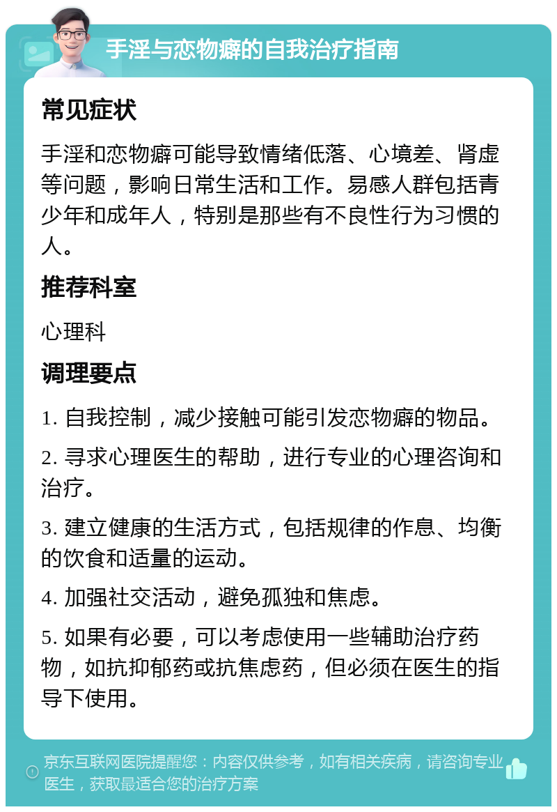 手淫与恋物癖的自我治疗指南 常见症状 手淫和恋物癖可能导致情绪低落、心境差、肾虚等问题，影响日常生活和工作。易感人群包括青少年和成年人，特别是那些有不良性行为习惯的人。 推荐科室 心理科 调理要点 1. 自我控制，减少接触可能引发恋物癖的物品。 2. 寻求心理医生的帮助，进行专业的心理咨询和治疗。 3. 建立健康的生活方式，包括规律的作息、均衡的饮食和适量的运动。 4. 加强社交活动，避免孤独和焦虑。 5. 如果有必要，可以考虑使用一些辅助治疗药物，如抗抑郁药或抗焦虑药，但必须在医生的指导下使用。