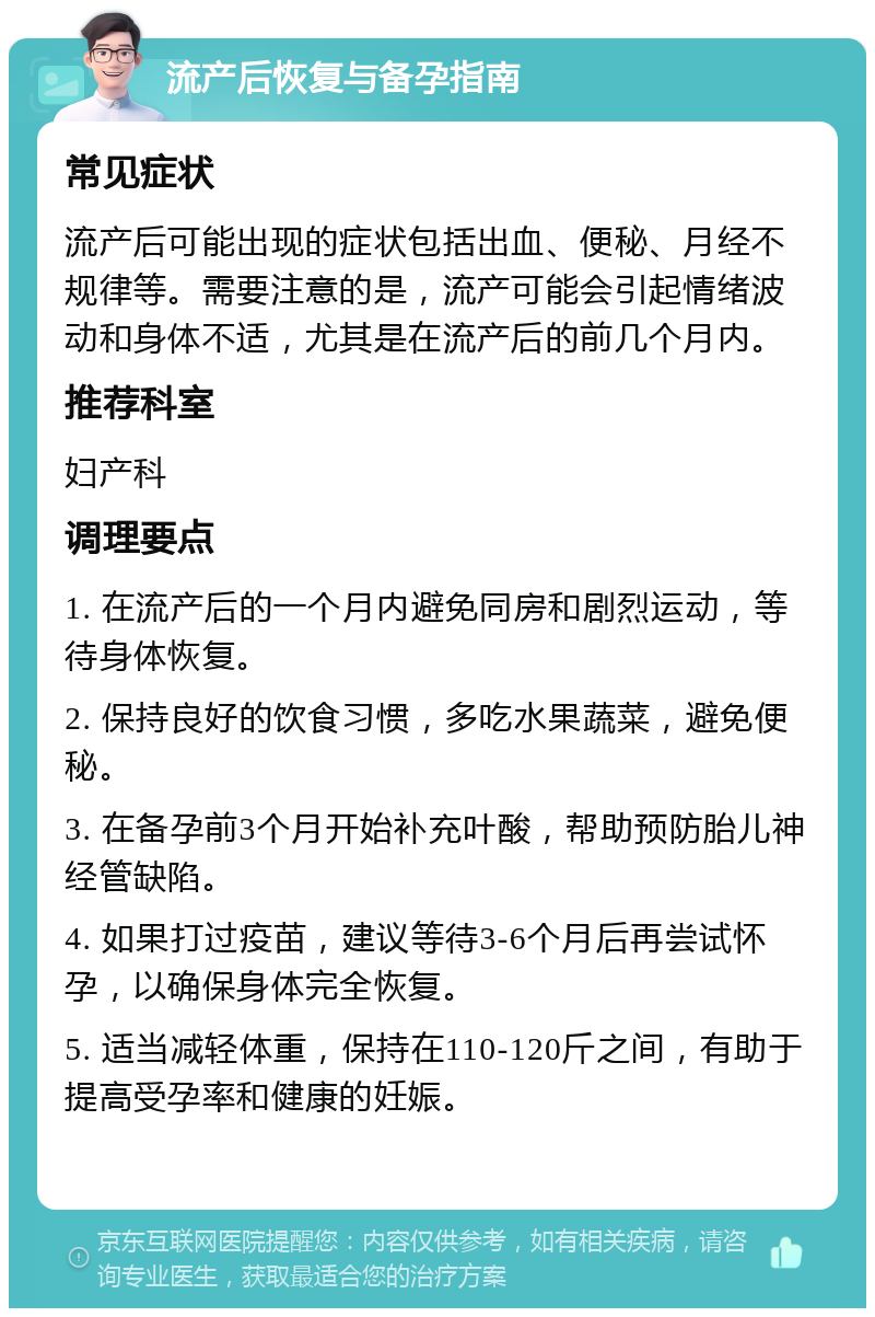 流产后恢复与备孕指南 常见症状 流产后可能出现的症状包括出血、便秘、月经不规律等。需要注意的是，流产可能会引起情绪波动和身体不适，尤其是在流产后的前几个月内。 推荐科室 妇产科 调理要点 1. 在流产后的一个月内避免同房和剧烈运动，等待身体恢复。 2. 保持良好的饮食习惯，多吃水果蔬菜，避免便秘。 3. 在备孕前3个月开始补充叶酸，帮助预防胎儿神经管缺陷。 4. 如果打过疫苗，建议等待3-6个月后再尝试怀孕，以确保身体完全恢复。 5. 适当减轻体重，保持在110-120斤之间，有助于提高受孕率和健康的妊娠。